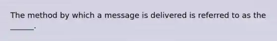 The method by which a message is delivered is referred to as the ______.