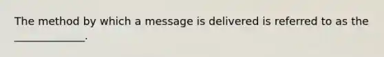 The method by which a message is delivered is referred to as the _____________.