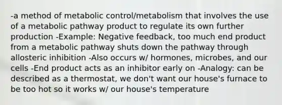 -a method of metabolic control/metabolism that involves the use of a metabolic pathway product to regulate its own further production -Example: Negative feedback, too much end product from a metabolic pathway shuts down the pathway through allosteric inhibition -Also occurs w/ hormones, microbes, and our cells -End product acts as an inhibitor early on -Analogy: can be described as a thermostat, we don't want our house's furnace to be too hot so it works w/ our house's temperature