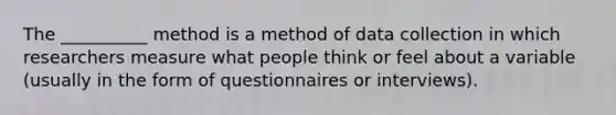 The __________ method is a method of data collection in which researchers measure what people think or feel about a variable (usually in the form of questionnaires or interviews).