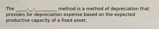 The _____-__-__________ method is a method of depreciation that provides for depreciation expense based on the expected productive capacity of a fixed asset.