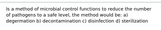 Is a method of microbial control functions to reduce the number of pathogens to a safe level, the method would be: a) degermation b) decontamination c) disinfection d) sterilization