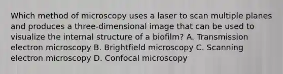 Which method of microscopy uses a laser to scan multiple planes and produces a three-dimensional image that can be used to visualize the internal structure of a biofilm? A. Transmission electron microscopy B. Brightfield microscopy C. Scanning electron microscopy D. Confocal microscopy