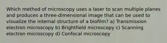 Which method of microscopy uses a laser to scan multiple planes and produces a three-dimensional image that can be used to visualize the internal structure of a biofilm? a) Transmission electron microscopy b) Brightfield microscopy c) Scanning electron microscopy d) Confocal microscopy