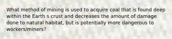 What method of mining is used to acquire coal that is found deep within the Earth s crust and decreases the amount of damage done to natural habitat, but is potentially more dangerous to workers/miners?