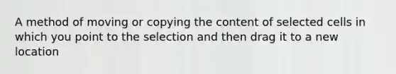 A method of moving or copying the content of selected cells in which you point to the selection and then drag it to a new location