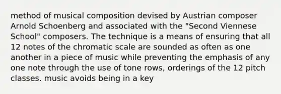 method of musical composition devised by Austrian composer Arnold Schoenberg and associated with the "Second Viennese School" composers. The technique is a means of ensuring that all 12 notes of the chromatic scale are sounded as often as one another in a piece of music while preventing the emphasis of any one note through the use of tone rows, orderings of the 12 pitch classes. music avoids being in a key