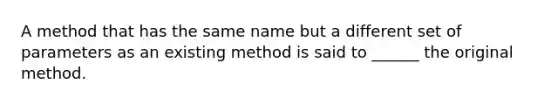 A method that has the same name but a different set of parameters as an existing method is said to ______ the original method.