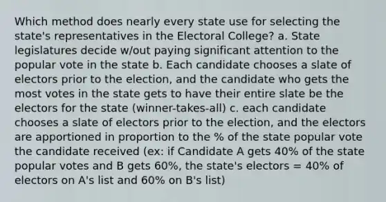 Which method does nearly every state use for selecting the state's representatives in the Electoral College? a. State legislatures decide w/out paying significant attention to the popular vote in the state b. Each candidate chooses a slate of electors prior to the election, and the candidate who gets the most votes in the state gets to have their entire slate be the electors for the state (winner-takes-all) c. each candidate chooses a slate of electors prior to the election, and the electors are apportioned in proportion to the % of the state popular vote the candidate received (ex: if Candidate A gets 40% of the state popular votes and B gets 60%, the state's electors = 40% of electors on A's list and 60% on B's list)