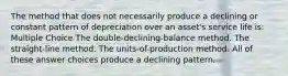 The method that does not necessarily produce a declining or constant pattern of depreciation over an asset's service life is: Multiple Choice The double-declining-balance method. The straight-line method. The units-of-production method. All of these answer choices produce a declining pattern.