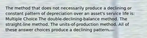 The method that does not necessarily produce a declining or constant pattern of depreciation over an asset's service life is: Multiple Choice The double-declining-balance method. The straight-line method. The units-of-production method. All of these answer choices produce a declining pattern.