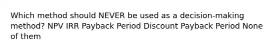 Which method should NEVER be used as a decision-making method? NPV IRR Payback Period Discount Payback Period None of them