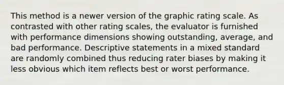 This method is a newer version of the graphic rating scale. As contrasted with other rating scales, the evaluator is furnished with performance dimensions showing outstanding, average, and bad performance. Descriptive statements in a mixed standard are randomly combined thus reducing rater biases by making it less obvious which item reflects best or worst performance.