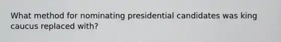 What method for nominating presidential candidates was king caucus replaced with?