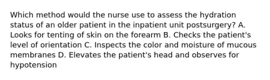 Which method would the nurse use to assess the hydration status of an older patient in the inpatient unit postsurgery? A. Looks for tenting of skin on the forearm B. Checks the patient's level of orientation C. Inspects the color and moisture of mucous membranes D. Elevates the patient's head and observes for hypotension