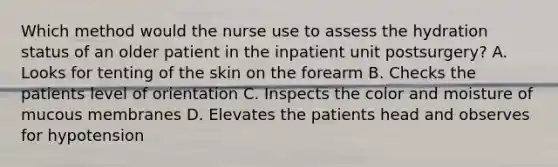 Which method would the nurse use to assess the hydration status of an older patient in the inpatient unit postsurgery? A. Looks for tenting of the skin on the forearm B. Checks the patients level of orientation C. Inspects the color and moisture of mucous membranes D. Elevates the patients head and observes for hypotension