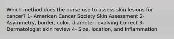 Which method does the nurse use to assess skin lesions for cancer? 1- American Cancer Society Skin Assessment 2- Asymmetry, border, color, diameter, evolving Correct 3- Dermatologist skin review 4- Size, location, and inflammation