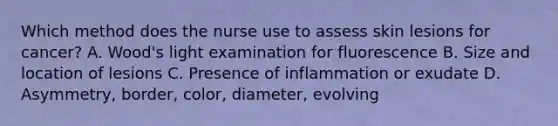 Which method does the nurse use to assess skin lesions for cancer? A. Wood's light examination for fluorescence B. Size and location of lesions C. Presence of inflammation or exudate D. Asymmetry, border, color, diameter, evolving