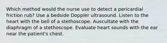 Which method would the nurse use to detect a pericardial friction rub? Use a bedside Doppler ultrasound. Listen to the heart with the bell of a stethoscope. Auscultate with the diaphragm of a stethoscope. Evaluate heart sounds with the ear near the patient's chest.