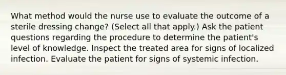 What method would the nurse use to evaluate the outcome of a sterile dressing change? (Select all that apply.) Ask the patient questions regarding the procedure to determine the patient's level of knowledge. Inspect the treated area for signs of localized infection. Evaluate the patient for signs of systemic infection.