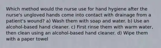 Which method would the nurse use for hand hygiene after the nurse's ungloved hands come into contact with drainage from a patient's wound? a) Wash them with soap and water. b) Use an alcohol-based hand cleaner. c) First rinse them with warm water, then clean using an alcohol-based hand cleaner. d) Wipe them with a paper towel