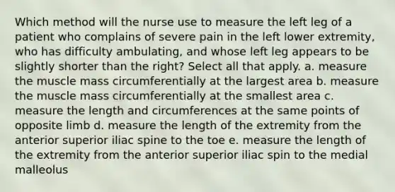 Which method will the nurse use to measure the left leg of a patient who complains of severe pain in the left lower extremity, who has difficulty ambulating, and whose left leg appears to be slightly shorter than the right? Select all that apply. a. measure the muscle mass circumferentially at the largest area b. measure the muscle mass circumferentially at the smallest area c. measure the length and circumferences at the same points of opposite limb d. measure the length of the extremity from the anterior superior iliac spine to the toe e. measure the length of the extremity from the anterior superior iliac spin to the medial malleolus