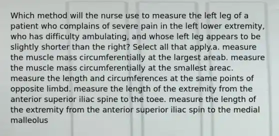 Which method will the nurse use to measure the left leg of a patient who complains of severe pain in the left lower extremity, who has difficulty ambulating, and whose left leg appears to be slightly shorter than the right? Select all that apply.a. measure the muscle mass circumferentially at the largest areab. measure the muscle mass circumferentially at the smallest areac. measure the length and circumferences at the same points of opposite limbd. measure the length of the extremity from the anterior superior iliac spine to the toee. measure the length of the extremity from the anterior superior iliac spin to the medial malleolus