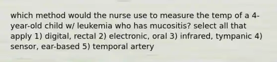 which method would the nurse use to measure the temp of a 4-year-old child w/ leukemia who has mucositis? select all that apply 1) digital, rectal 2) electronic, oral 3) infrared, tympanic 4) sensor, ear-based 5) temporal artery