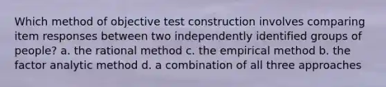 Which method of objective test construction involves comparing item responses between two independently identified groups of people? a. the rational method c. the empirical method b. the factor analytic method d. a combination of all three approaches