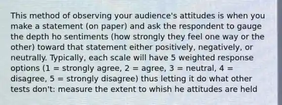 This method of observing your audience's attitudes is when you make a statement (on paper) and ask the respondent to gauge the depth ho sentiments (how strongly they feel one way or the other) toward that statement either positively, negatively, or neutrally. Typically, each scale will have 5 weighted response options (1 = strongly agree, 2 = agree, 3 = neutral, 4 = disagree, 5 = strongly disagree) thus letting it do what other tests don't: measure the extent to whish he attitudes are held