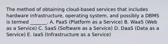 The method of obtaining​ cloud-based services that includes hardware​ infrastructure, operating​ system, and possibly a DBMS is termed​ _______. A. PaaS​ (Platform as a​ Service) B. WaaS​ (Web as a​ Service) C. SaaS​ (Software as a​ Service) D. DaaS​ (Data as a​ Service) E. IaaS​ (Infrastructure as a​ Service)