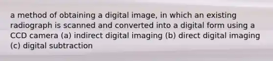 a method of obtaining a digital image, in which an existing radiograph is scanned and converted into a digital form using a CCD camera (a) indirect digital imaging (b) direct digital imaging (c) digital subtraction