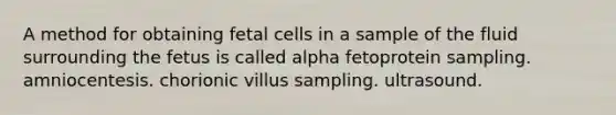 A method for obtaining fetal cells in a sample of the fluid surrounding the fetus is called alpha fetoprotein sampling. amniocentesis. chorionic villus sampling. ultrasound.