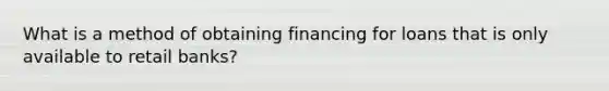 What is a method of obtaining financing for loans that is only available to retail banks?