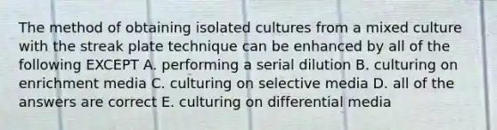 The method of obtaining isolated cultures from a mixed culture with the streak plate technique can be enhanced by all of the following EXCEPT A. performing a serial dilution B. culturing on enrichment media C. culturing on selective media D. all of the answers are correct E. culturing on differential media