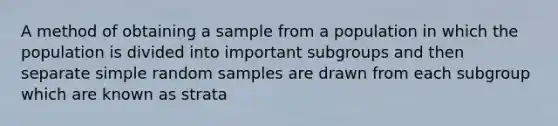 A method of obtaining a sample from a population in which the population is divided into important subgroups and then separate simple random samples are drawn from each subgroup which are known as strata