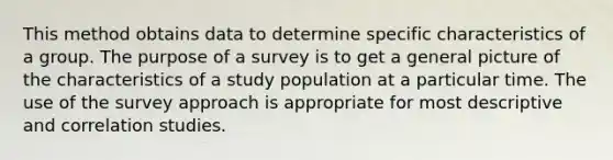 This method obtains data to determine specific characteristics of a group. The purpose of a survey is to get a general picture of the characteristics of a study population at a particular time. The use of the survey approach is appropriate for most descriptive and correlation studies.