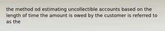 the method od estimating uncollectible accounts based on the length of time the amount is owed by the customer is referred to as the