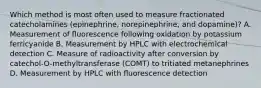 Which method is most often used to measure fractionated catecholamines (epinephrine, norepinephrine, and dopamine)? A. Measurement of ﬂuorescence following oxidation by potassium ferricyanide B. Measurement by HPLC with electrochemical detection C. Measure of radioactivity after conversion by catechol-O-methyltransferase (COMT) to tritiated metanephrines D. Measurement by HPLC with ﬂuorescence detection