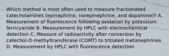 Which method is most often used to measure fractionated catecholamines (epinephrine, norepinephrine, and dopamine)? A. Measurement of ﬂuorescence following oxidation by potassium ferricyanide B. Measurement by HPLC with electrochemical detection C. Measure of radioactivity after conversion by catechol-O-methyltransferase (COMT) to tritiated metanephrines D. Measurement by HPLC with ﬂuorescence detection