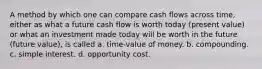 A method by which one can compare cash flows across time, either as what a future cash flow is worth today (present value) or what an investment made today will be worth in the future (future value), is called a. time-value of money. b. compounding. c. simple interest. d. opportunity cost.