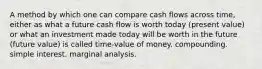 A method by which one can compare cash flows across time, either as what a future cash flow is worth today (present value) or what an investment made today will be worth in the future (future value) is called time-value of money. compounding. simple interest. marginal analysis.