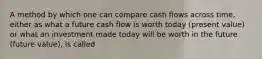 A method by which one can compare cash flows across time, either as what a future cash flow is worth today (present value) or what an investment made today will be worth in the future (future value), is called