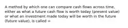 A method by which one can compare cash flows across time, either as what a future cash flow is worth today (present value) or what an investment made today will be worth in the future (future value), is called =