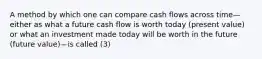 A method by which one can compare cash flows across time—either as what a future cash flow is worth today (present value) or what an investment made today will be worth in the future (future value)—is called (3)