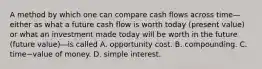 A method by which one can compare cash flows across time—either as what a future cash flow is worth today​ (present value) or what an investment made today will be worth in the future​ (future ​value)—is called A. opportunity cost. B. compounding. C. time−value of money. D. simple interest.