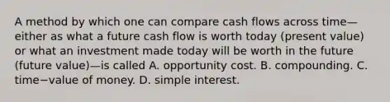 A method by which one can compare cash flows across time—either as what a future cash flow is worth today​ (present value) or what an investment made today will be worth in the future​ (future ​value)—is called A. opportunity cost. B. compounding. C. time−value of money. D. simple interest.