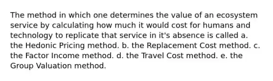 The method in which one determines the value of an ecosystem service by calculating how much it would cost for humans and technology to replicate that service in it's absence is called a. the Hedonic Pricing method. b. the Replacement Cost method. c. the Factor Income method. d. the Travel Cost method. e. the Group Valuation method.