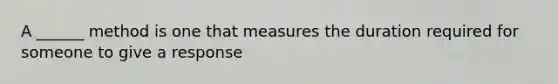 A ______ method is one that measures the duration required for someone to give a response