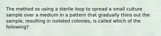 The method os using a sterile loop to spread a small culture sample over a medium in a pattern that gradually thins out the sample, resulting in isolated colonies, is called which of the following?